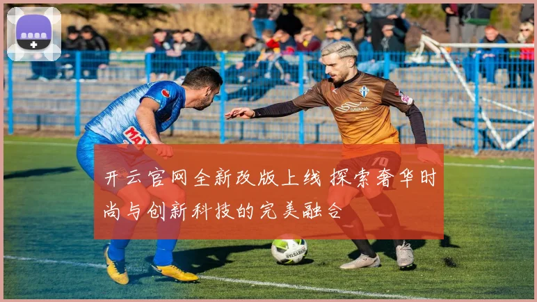 开云官网全新改版上线 探索奢华时尚与创新科技的完美融合