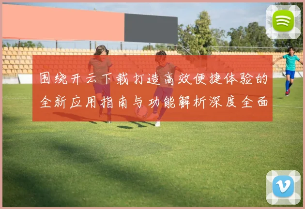 围绕开云下载打造高效便捷体验的全新应用指南与功能解析深度全面