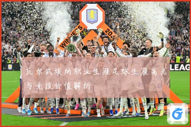 瓦尔武埃纳职业生涯足球生涯高光与竞技价值解析