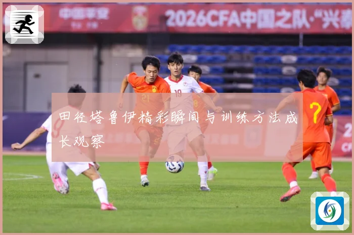 田径塔鲁伊精彩瞬间与训练方法成长观察