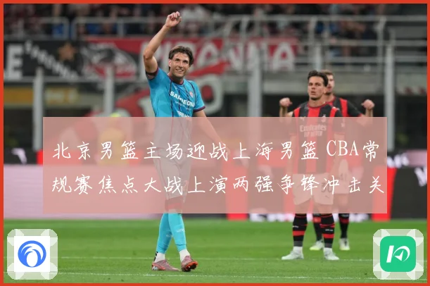 北京男篮主场迎战上海男篮 CBA常规赛焦点大战上演两强争锋冲击关键排名
