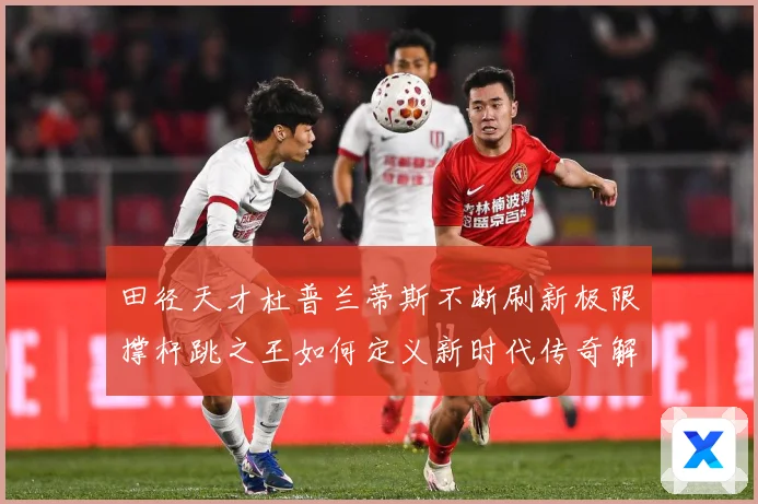 田径天才杜普兰蒂斯不断刷新极限撑杆跳之王如何定义新时代传奇解析