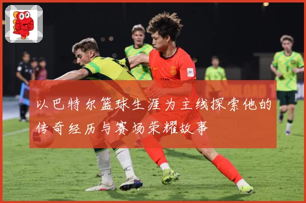 以巴特尔篮球生涯为主线探索他的传奇经历与赛场荣耀故事