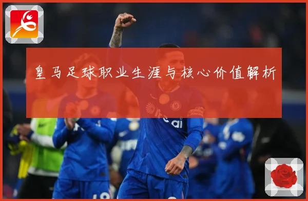 皇马足球职业生涯与核心价值解析