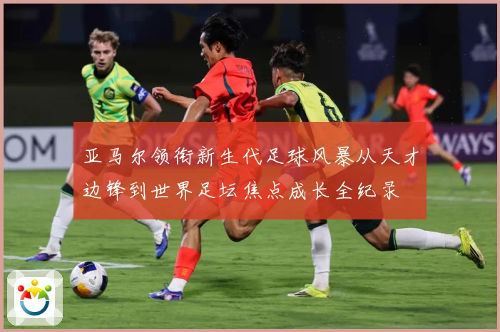 亚马尔领衔新生代足球风暴从天才边锋到世界足坛焦点成长全纪录