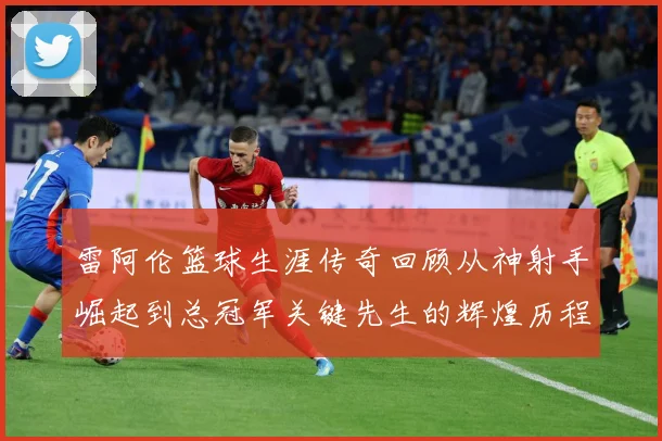 雷阿伦篮球生涯传奇回顾从神射手崛起到总冠军关键先生的辉煌历程