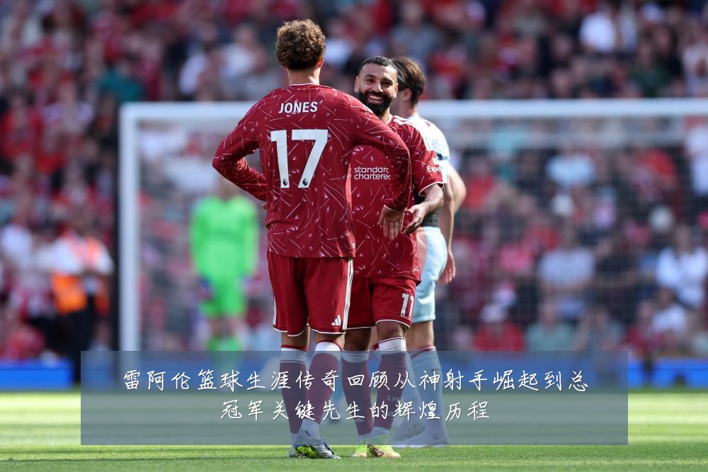雷阿伦篮球生涯传奇回顾从神射手崛起到总冠军关键先生的辉煌历程