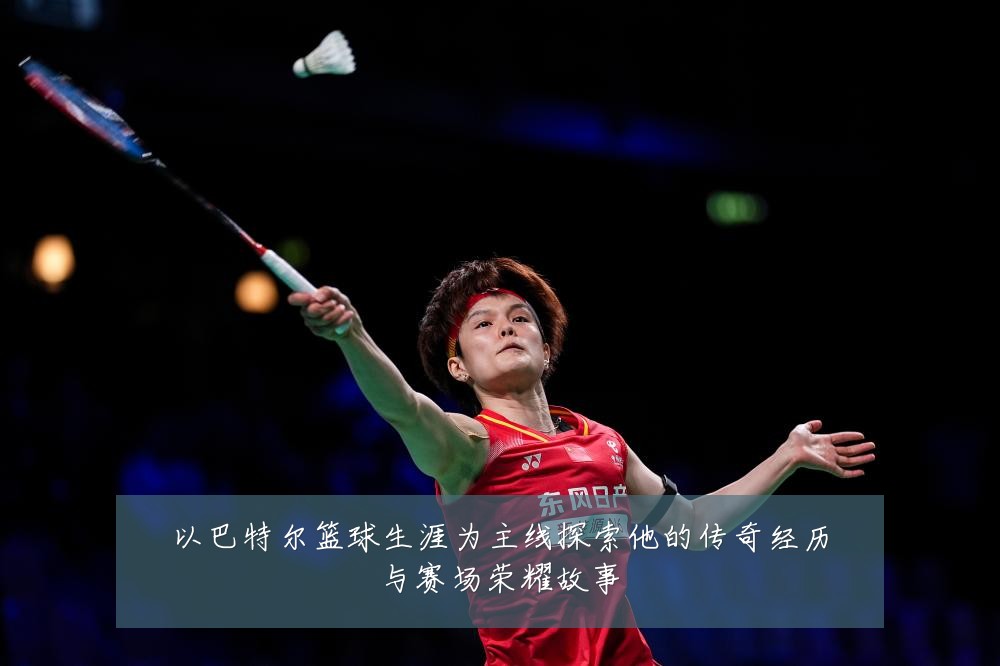以巴特尔篮球生涯为主线探索他的传奇经历与赛场荣耀故事