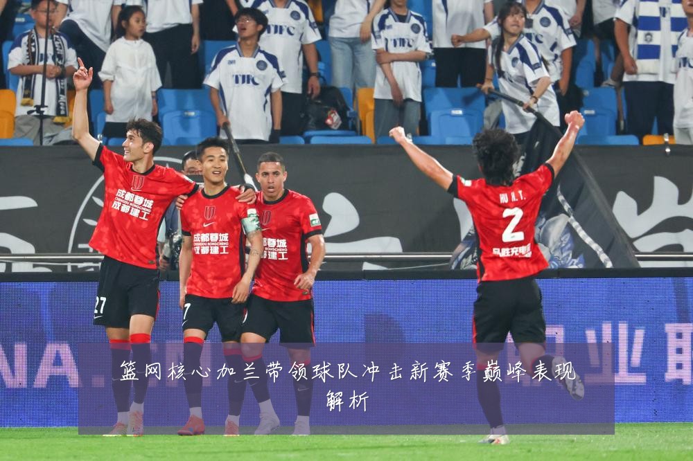 篮网核心加兰带领球队冲击新赛季巅峰表现解析